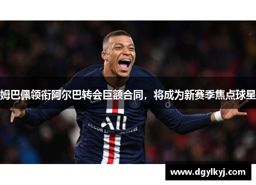 姆巴佩领衔阿尔巴转会巨额合同，将成为新赛季焦点球星