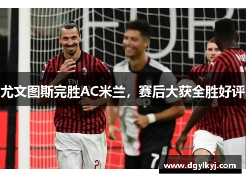 尤文图斯完胜AC米兰，赛后大获全胜好评