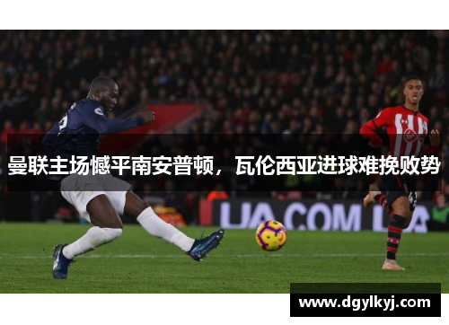 曼联主场憾平南安普顿，瓦伦西亚进球难挽败势