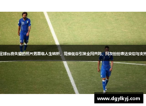 足球比赛失望的照片男面临人生转折，情绪低谷引发全网共鸣，网友纷纷表达安慰与支持