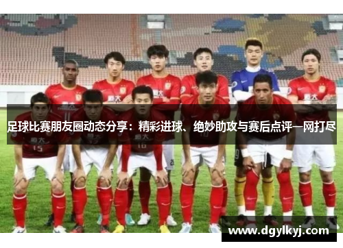 足球比赛朋友圈动态分享：精彩进球、绝妙助攻与赛后点评一网打尽