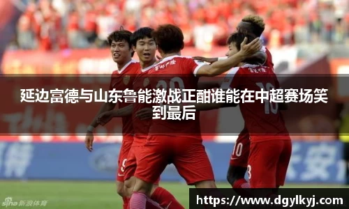 延边富德与山东鲁能激战正酣谁能在中超赛场笑到最后
