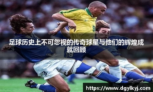 足球历史上不可忽视的传奇球星与他们的辉煌成就回顾